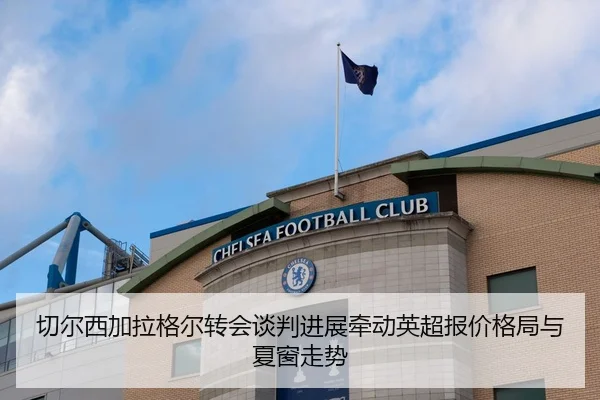 切尔西加拉格尔转会谈判进展牵动英超报价格局与夏窗走势